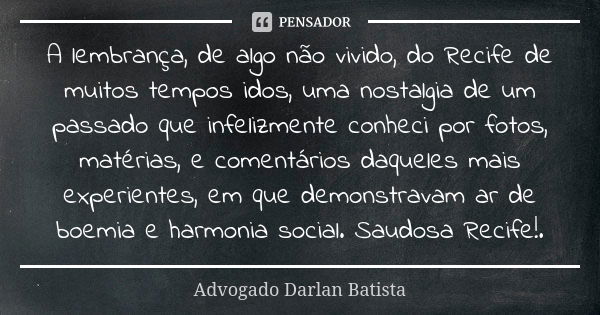 A lembrança, de algo não vivido, do Recife de muitos tempos idos, uma nostalgia de um passado que infelizmente conheci por fotos, matérias, e comentários daquel... Frase de Advogado Darlan Batista.