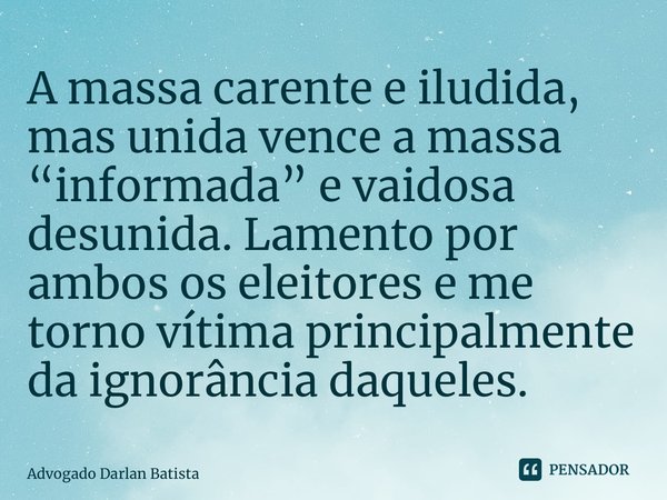 A massa carente e iludida, mas unida vence a massa “informada” e vaidosa desunida. Lamento por ambos os eleitores e me torno vítima principalmente da ignorância... Frase de Advogado Darlan Batista.
