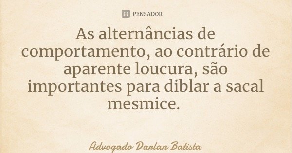 As alternâncias de comportamento, ao contrário de aparente loucura, são importantes para diblar a sacal mesmice.... Frase de Advogado Darlan Batista.
