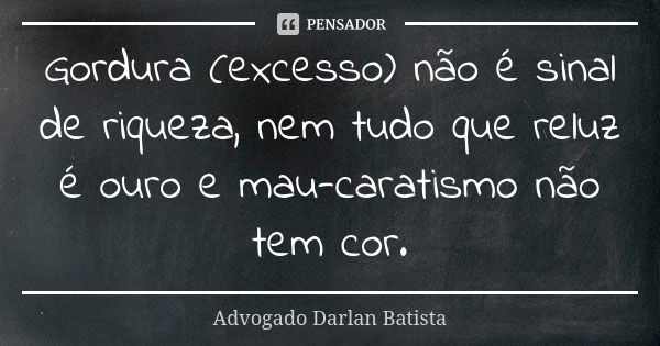 Gordura (excesso) não é sinal de riqueza, nem tudo que reluz é ouro e mau-caratismo não tem cor.... Frase de Advogado Darlan Batista.