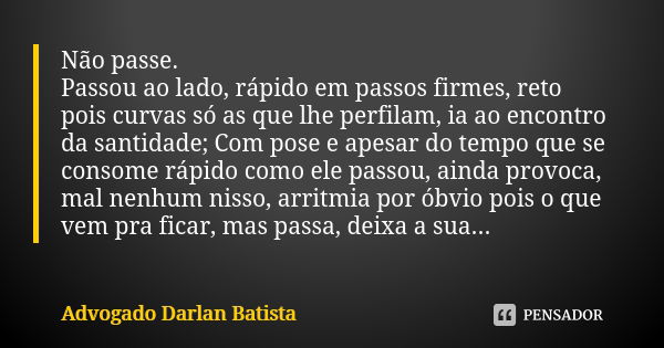 Não passe. Passou ao lado, rápido em passos firmes, reto pois curvas só as que lhe perfilam, ia ao encontro da santidade; Com pose e apesar do tempo que se cons... Frase de Advogado Darlan Batista.