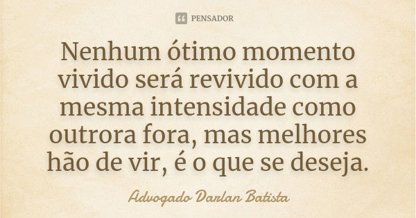 Nenhum ótimo momento vivido será revivido com a mesma intensidade como outrora fora, mas melhores hão de vir, é o que se deseja.... Frase de Advogado Darlan Batista.