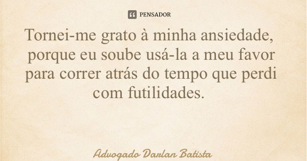 Tornei-me grato à minha ansiedade, porque eu soube usá-la a meu favor para correr atrás do tempo que perdi com futilidades.... Frase de Advogado Darlan Batista.