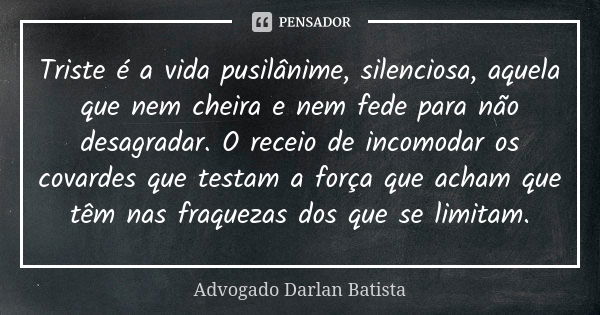 Triste é a vida pusilânime, silenciosa, aquela que nem cheira e nem fede para não desagradar. O receio de incomodar os covardes que testam a força que acham que... Frase de Advogado Darlan Batista.