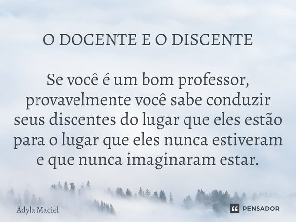 O DOCENTE E O DISCENTE ⁠Se você é um bom professor, provavelmente você sabe conduzir seus discentes do lugar que eles estão para o lugar que eles nunca estivera... Frase de Ádyla Maciel.