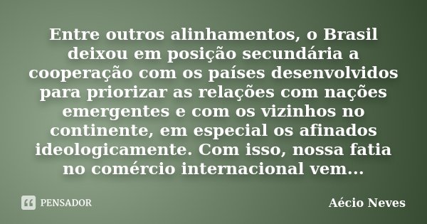 Entre outros alinhamentos, o Brasil deixou em posição secundária a cooperação com os países desenvolvidos para priorizar as relações com nações emergentes e com... Frase de Aécio Neves.