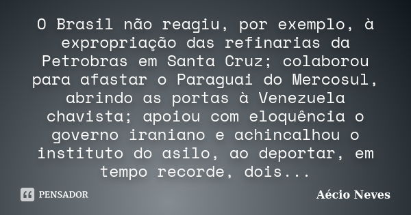 O Brasil não reagiu, por exemplo, à expropriação das refinarias da Petrobras em Santa Cruz; colaborou para afastar o Paraguai do Mercosul, abrindo as portas à V... Frase de Aécio Neves.