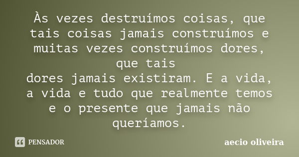 Às vezes destruímos coisas, que tais coisas jamais construímos e muitas vezes construímos dores, que tais dores jamais existiram. E a vida, a vida e tudo que re... Frase de Aecio Oliveira.