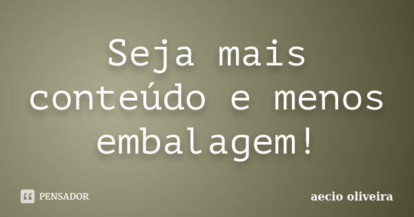 Seja mais conteúdo e menos embalagem!... Frase de Aécio Oliveira.