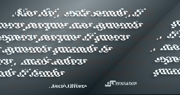 Nao foi , esta sendo ,ti quero porque nao aguento , ti espero porque ti quero , nao aguento quando te espero , mais adoro quando ti tenho... Frase de aecio olivera.