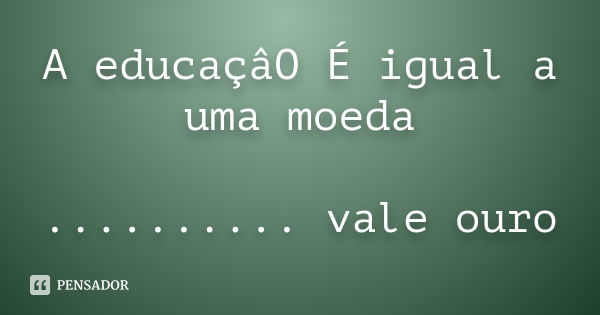 A educaçâO É igual a uma moeda .......... vale ouro