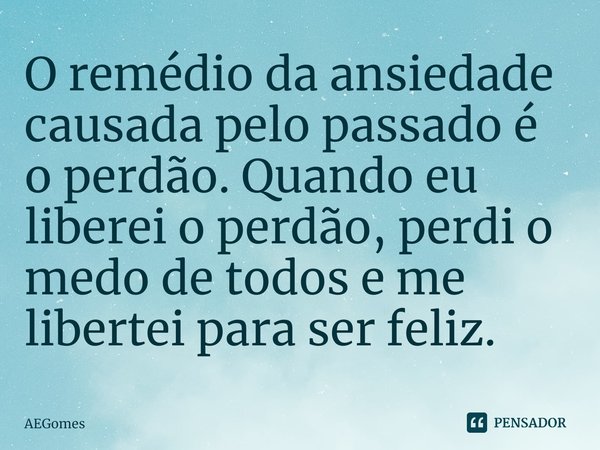O remédio da ansiedade causada pelo passado é o perdão. Quando eu liberei o perdão, perdi o medo de todos e me libertei para ser feliz.... Frase de AEGomes.