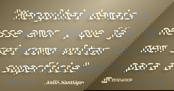 "Mergulhei demais nesse amor , que já nem sei como voltar para a superfície"... Frase de Aélia Santiago.