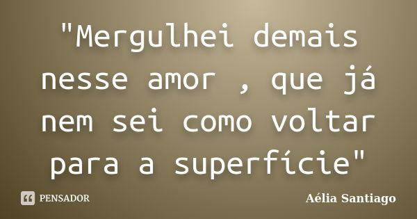 "Mergulhei demais nesse amor , que já nem sei como voltar para a superfície"... Frase de Aélia Santiago.