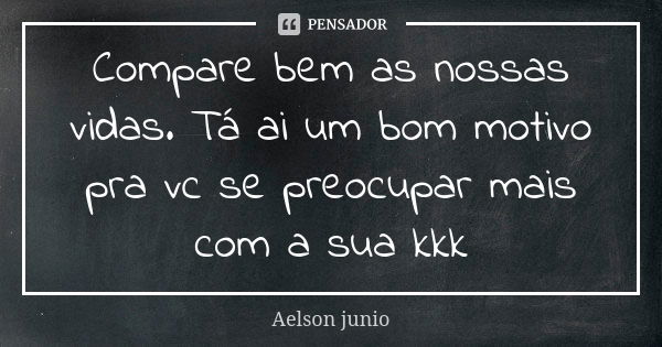 Compare bem as nossas vidas. Tá ai um bom motivo pra vc se preocupar mais com a sua kkk... Frase de Aelson junio.