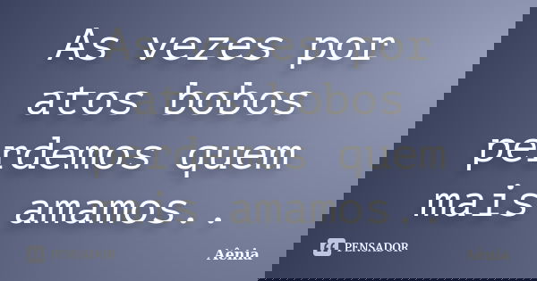 As vezes por atos bobos perdemos quem mais amamos..... Frase de Aênia.