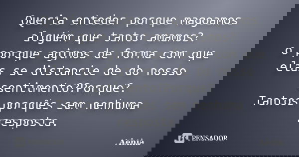 Queria enteder porque magoamos alguém que tanto amamos? o porque agimos de forma com que elas se distancie de do nosso sentimento?Porque? Tantos porquês sem nen... Frase de Aênia.