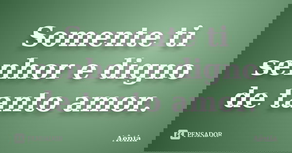 Somente ti senhor e digno de tanto amor.... Frase de Aênia.