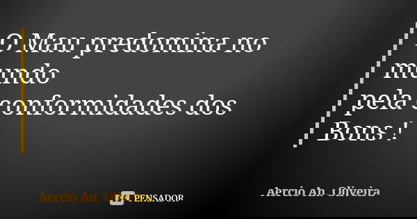 O Mau predomina no mundo pela conformidades dos Bons !... Frase de Aercio An. Oliveira.