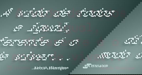 A vida de todos e igual, diferente é o modo de viver...... Frase de Aércio Henrique.