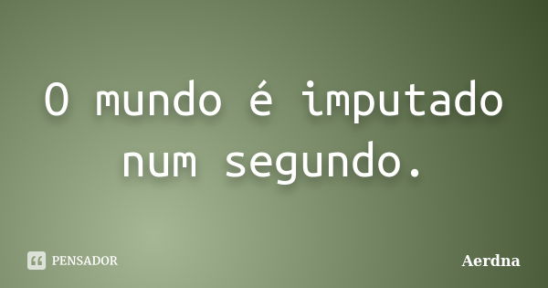 O mundo é imputado num segundo.... Frase de Aerdna.