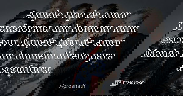 Aquele tipo de amor Transforma um homem num escravo Aquele tipo de amor Manda um homem direto para a sepultura.... Frase de Aerosmith.