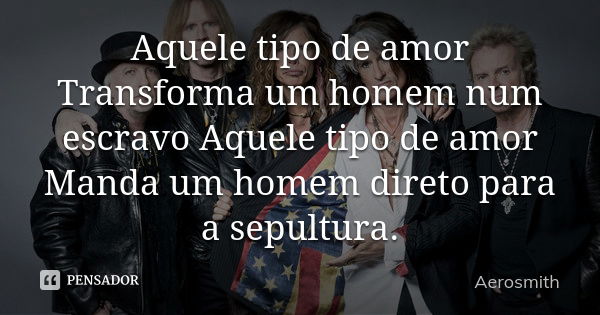 Aquele tipo de amor Transforma um homem num escravo Aquele tipo de amor Manda um homem direto para a sepultura.... Frase de Aerosmith.