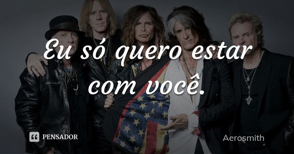 Eu só quero estar com você.... Frase de Aerosmith.