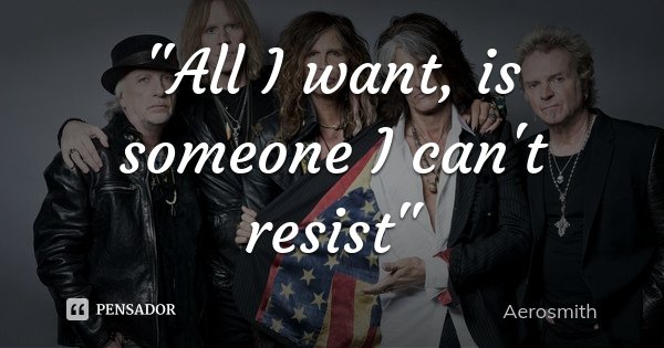 "All I want, is someone I can't resist"... Frase de Aerosmith.