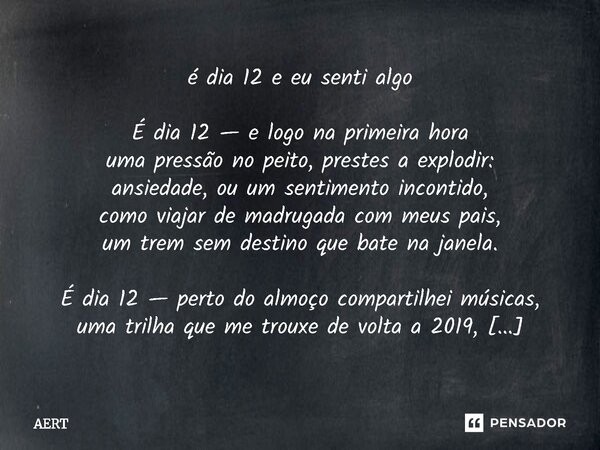 é dia 12 e eu senti algo É dia 12 — e logo na primeira hora uma pressão no peito, prestes a explodir: ansiedade, ou um sentimento incontido, como viajar de mad... Frase de AERT.