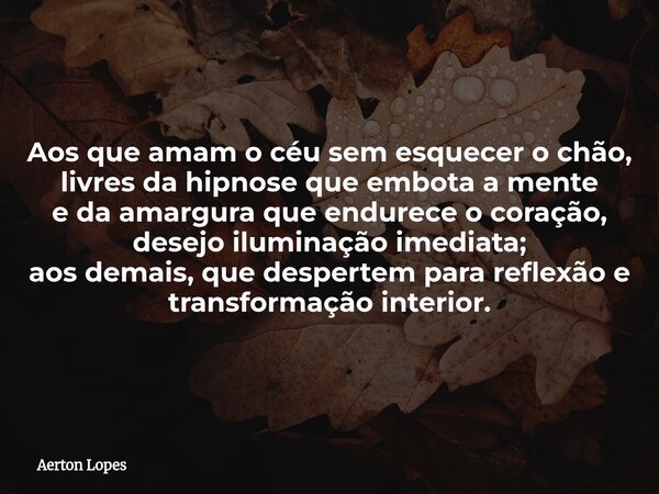 Aos que amam o céu sem esquecer o chão, livres da hipnose que embota a mente e da amargura que endurece o coração, desejo iluminação imediata; aos demais, que d... Frase de Aerton Lopes.