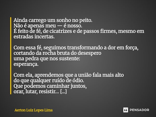 Ainda carrego um sonho no peito. Não é apenas meu — é nosso. É feito de fé, de cicatrizes e de passos firmes, mesmo em estradas incertas. Com essa fé, seguimos ... Frase de Aerton Luiz Lopes Lima.