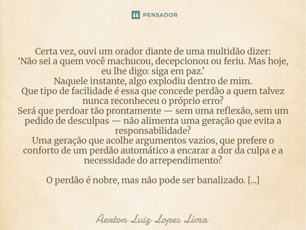 Certa vez, ouvi um orador diante de uma multidão dizer: ‘Não sei a quem você machucou, decepcionou ou feriu. Mas hoje, eu lhe digo: siga em paz.’ Naquele insta... Frase de Aerton Luiz Lopes Lima.
