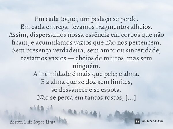 Em cada toque, um pedaço se perde. Em cada entrega, levamos fragmentos alheios. Assim, dispersamos nossa essência em corpos que não ficam, e acumulamos vazios q... Frase de Aerton Luiz Lopes Lima.