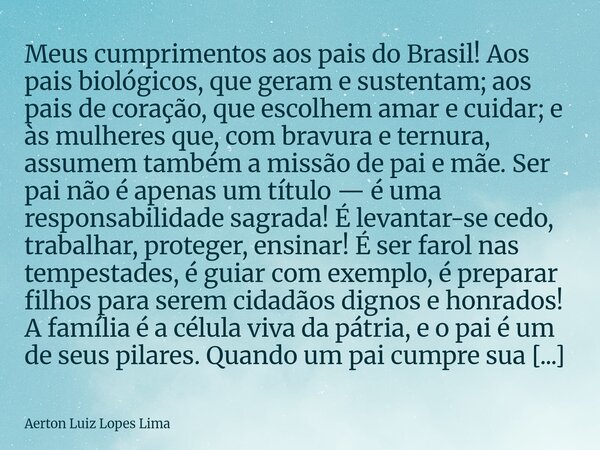 Meus cumprimentos aos pais do Brasil! Aos pais biológicos, que geram e sustentam; aos pais de coração, que escolhem amar e cuidar; e às mulheres que, com bravur... Frase de Aerton Luiz Lopes Lima.