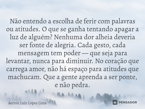 Não entendo a escolha de ferir com palavras ou atitudes. O que se ganha tentando apagar a luz de alguém? Nenhuma dor alheia deveria ser fonte de alegria. Cada ... Frase de Aerton Luiz Lopes Lima.
