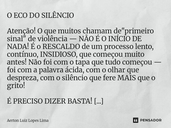 O ECO DO SILÊNCIO Atenção! O que muitos chamam de "primeiro sinal" de violência — NÃO É O INÍCIO DE NADA! É o RESCALDO de um processo lento, contínuo,... Frase de Aerton Luiz Lopes Lima.