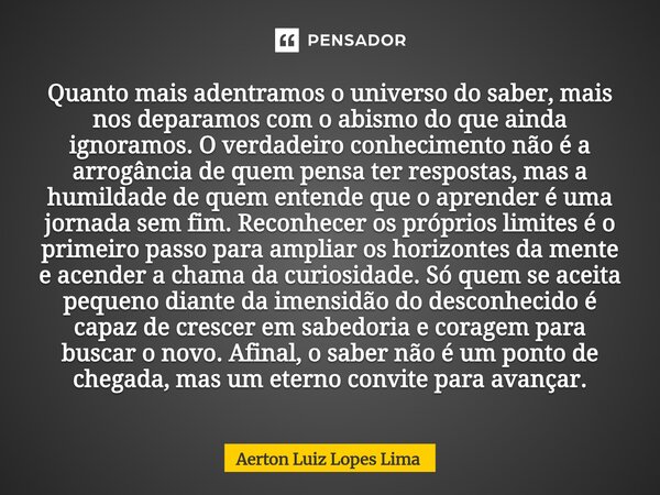 Quanto mais adentramos o universo do saber, mais nos deparamos com o abismo do que ainda ignoramos. O verdadeiro conhecimento não é a arrogância de quem pensa ... Frase de Aerton Luiz Lopes Lima.