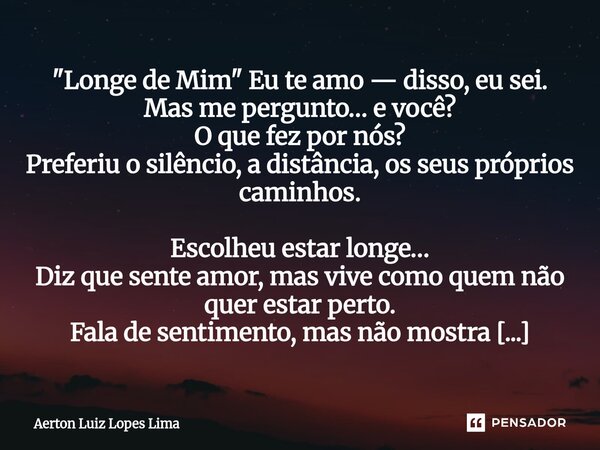 "Longe de Mim" Eu te amo — disso, eu sei. Mas me pergunto… e você? O que fez por nós? Preferiu o silêncio, a distância, os seus próprios caminhos. Esc... Frase de Aerton Luiz Lopes Lima.