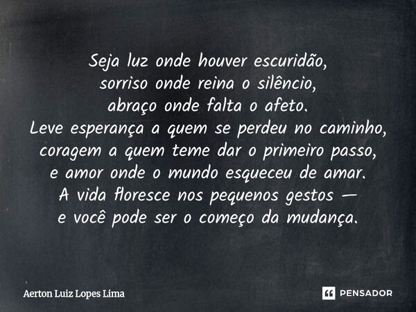 Seja luz onde houver escuridão, sorriso onde reina o silêncio, abraço onde falta o afeto. Leve esperança a quem se perdeu no caminho, coragem a quem teme dar o... Frase de Aerton Luiz Lopes Lima.