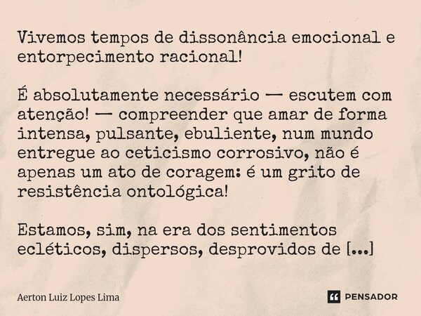 Vivemos tempos de dissonância emocional e entorpecimento racional! É absolutamente necessário — escutem com atenção! — compreender que amar de forma intensa, pu... Frase de Aerton Luiz Lopes Lima.