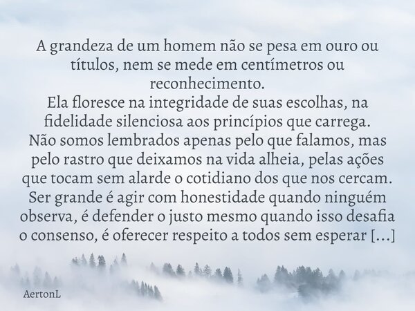 A grandeza de um homem não se pesa em ouro ou títulos, nem se mede em centímetros ou reconhecimento. Ela floresce na integridade de suas escolhas, na fidelidade... Frase de AertonL.
