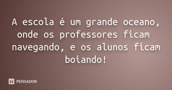 A escola é um grande oceano, onde os professores ficam navegando, e os alunos ficam boiando!