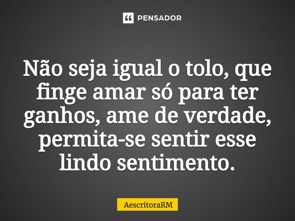⁠Não seja igual o tolo, que finge amar só para ter ganhos, ame de verdade, permita-se sentir esse lindo sentimento.... Frase de AescritoraRM.