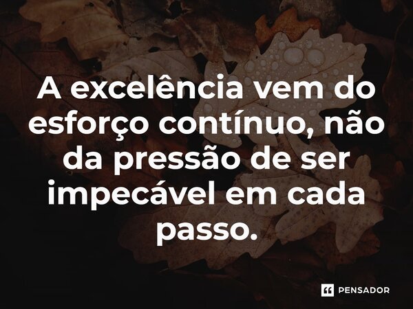 A excelência vem do esforço contínuo, não da pressão de ser impecável em cada passo.