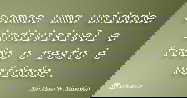 somos uma unidade indivisível e todo o resto é vaidade.... Frase de Afe (Ana W. Almeida).