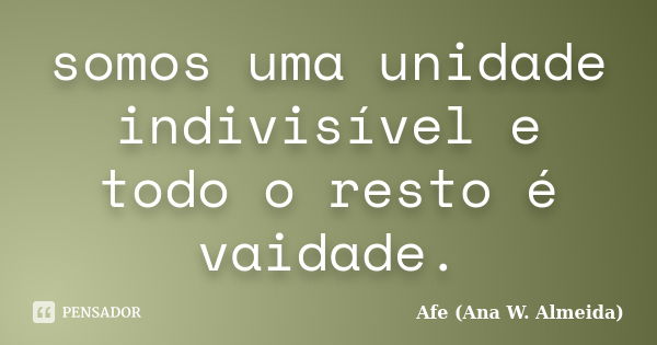 somos uma unidade indivisível e todo o resto é vaidade.... Frase de Afe (Ana W. Almeida).