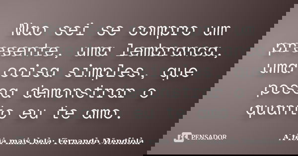 Nao sei se compro um presente, uma lembranca, uma coisa simples, que possa demonstrar o quanto eu te amo.... Frase de A feia mais bela: Fernando Mendiola.