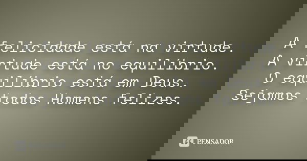 A felicidade está na virtude. A virtude está no equilíbrio. O equilíbrio está em Deus. Sejamos todos Homens felizes.