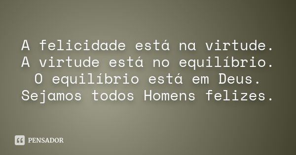 A felicidade está na virtude. A virtude está no equilíbrio. O equilíbrio está em Deus. Sejamos todos Homens felizes.